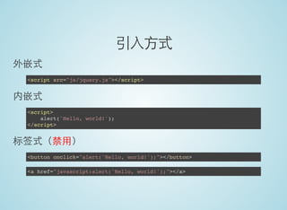 引入方式
外嵌式
<script src="js/jquery.js"></script>
内嵌式
<script>
alert('Hello, world!');
</script>
标签式（禁用）
<button onclick="alert('Hello, world!');"></button>
<a href="javascript:alert('Hello, world!');"></a>
 