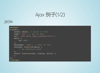 Ajax 例子(1/2)
JSON
<script>
$.ajax({
cache: false, // false or true
type: 'get', // get or post
url: 'test.do?&_input_charset=utf-8',
data: {
id: 1001
},
dataType: 'json', // html or json
success: function(data) {
// do something here
},
error: function(xhr, status, error) {
}
});
</script>
 