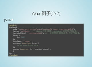 Ajax 例子(2/2)
JSONP
<script>
$.ajax({
url: '//www.mysite.com/myapi/test.do?&_input_charset=utf-8',
jsonp: 'callback', // jQuery 中默认就是 callback，这里可以不用设置。
jsonpCallback: 'callback2016', // 一次性使用的临时函数名，可以不用设置。
data: {
id: 1001
},
dataType: 'jsonp',
success: function(data) {
// do something here
},
error: function(xhr, status, error) {
}
});
</script>
 