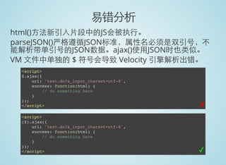 易错分析
html()方法新引入片段中的JS会被执行。
parseJSON()严格遵循JSON标准，属性名必须是双引号，不
能解析带单引号的JSON数据。ajax()使用JSON时也类似。
VM 文件中单独的 $ 符号会导致 Velocity 引擎解析出错。
<script>
$.ajax({
url: 'test.do?&_input_charset=utf-8',
success: function(html) {
// do something here
}
});
</script> ✗
<script>
($).ajax({
url: 'test.do?&_input_charset=utf-8',
success: function(html) {
// do something here
}
});
</script> ✓
 