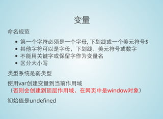 变量
命名规范
第一个字符必须是一个字母, 下划线或一个美元符号$
其他字符可以是字母，下划线，美元符号或数字
不能用关键字或保留字作为变量名
区分大小写
类型系统是弱类型
使用var创建变量到当前作用域
（否则会创建到顶层作用域，在网页中是window对象）
初始值是unde ned
 