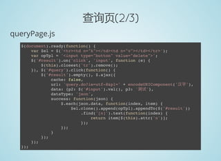 查询页(2/3)
queryPage.js
$(document).ready(function() {
var $el = $('<tr><td n="k"></td><td n="v"></td></tr>');
var opTpl = '<input type="button" value="delete">';
$('#result').on('click', 'input', function (e) {
$(this).closest('tr').remove();
}), $('#query').click(function() {
$('#result').empty(), $.ajax({
cache: false,
url: 'query.do?ie=utf-8&p1=' + encodeURIComponent('汉字'),
data: {p2: $('#input').val(), p3: '测试'},
dataType: 'json',
success: function(json) {
$.each(json.data, function(index, item) {
$el.clone().append(opTpl).appendTo($('#result'))
.find('[n]').text(function(index) {
return item[$(this).attr('n')];
});
});
}
});
});
});
 