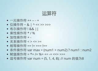 运算符
一元操作符 ++ -- - +
位操作符 ~ & | ^ << >> >>>
布尔操作符 ! && ||
乘性操作符 * / %
加性操作符 + -
关系操作符 < > <= >=
相等操作符 == != === !==
条件操作符 var max = (num1 > num2) ? num1 : num2
赋值操作符 = *= /= %= += -= <<= >>=
逗号操作符 var num = (5, 1, 4, 8); // num 的值为8
 