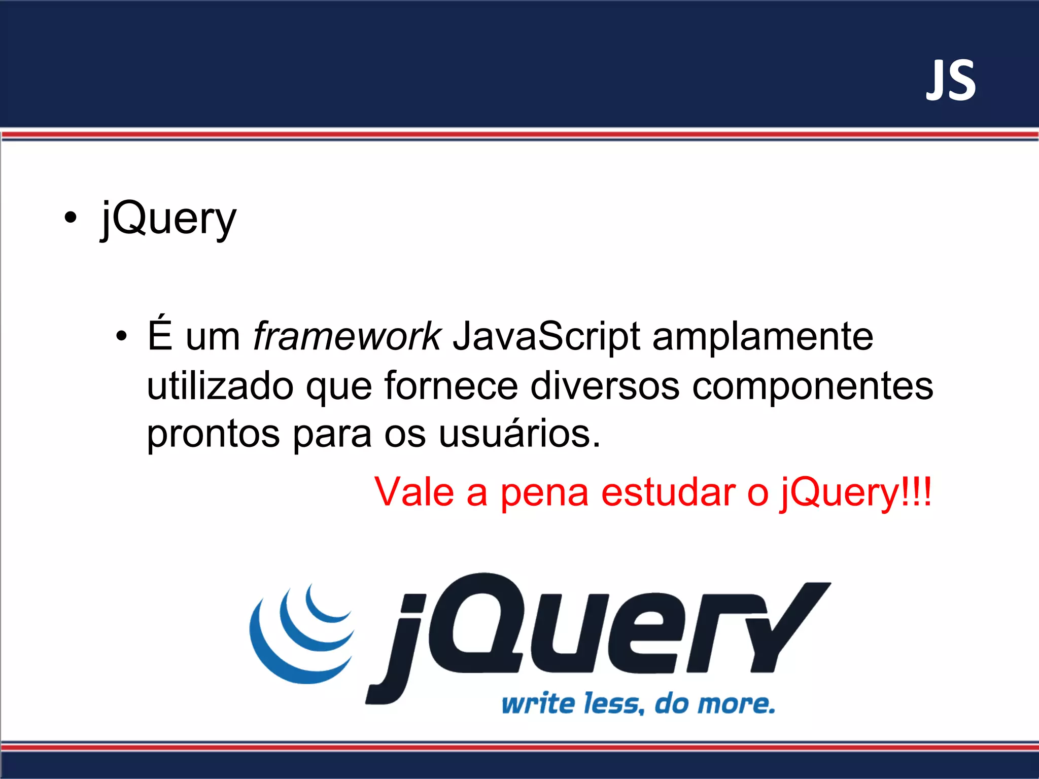 JS	
•  jQuery
•  É um framework JavaScript amplamente
utilizado que fornece diversos componentes
prontos para os usuários.
Vale a pena estudar o jQuery!!!
 