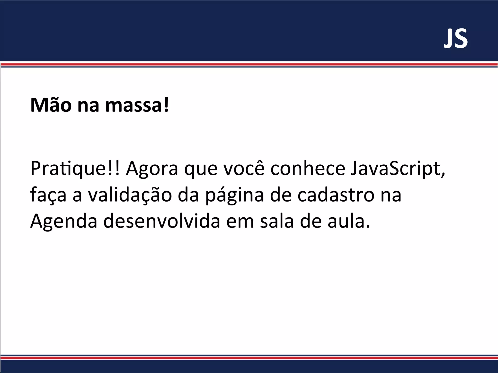 JS	
Mão	na	massa!		
	
Pra%que!!	Agora	que	você	conhece	JavaScript,	
faça	a	validação	da	página	de	cadastro	na	
Agenda	desenvolvida	em	sala	de	aula.	
 