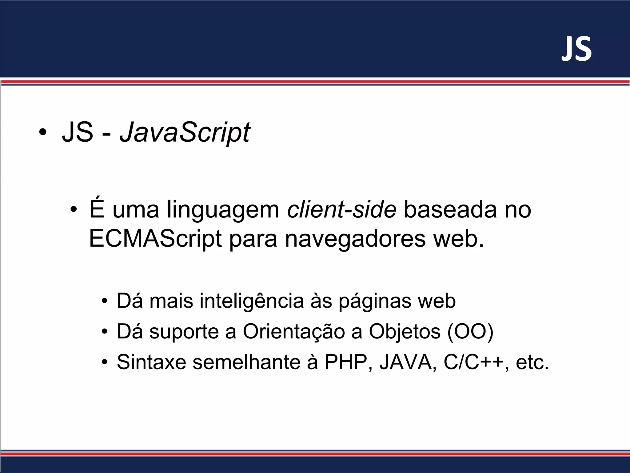 JS	
•  JS - JavaScript
•  É uma linguagem client-side baseada no
ECMAScript para navegadores web.
•  Dá mais inteligência às páginas web
•  Dá suporte a Orientação a Objetos (OO)
•  Sintaxe semelhante à PHP, JAVA, C/C++, etc.
 
