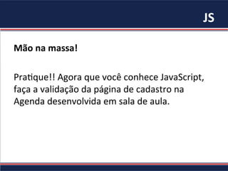 JS	
Mão	na	massa!		
	
Pra%que!!	Agora	que	você	conhece	JavaScript,	
faça	a	validação	da	página	de	cadastro	na	
Agenda	desenvolvida	em	sala	de	aula.	
 