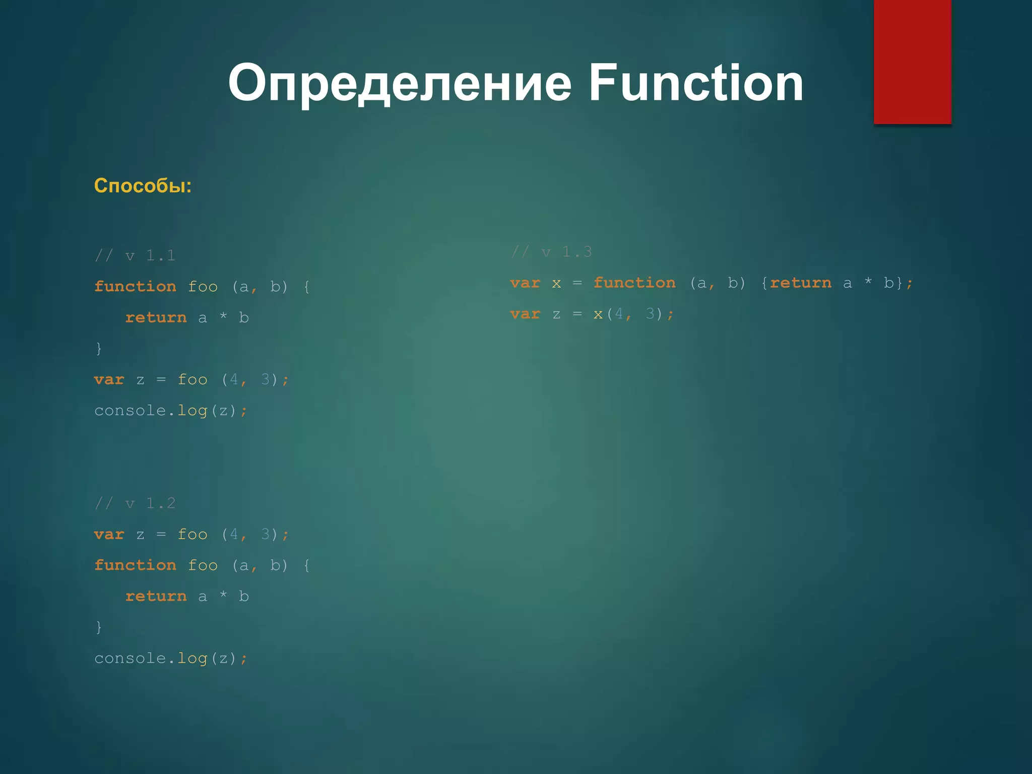 Определение Function Способы: // v 1.1 function foo (a, b) { return a * b } var z = foo (4, 3); console.log(z); // v 1.2 var z = foo (4, 3); function foo (a, b) { return a * b } console.log(z); // v 1.3 var x = function (a, b) {return a * b}; var z = x(4, 3); 