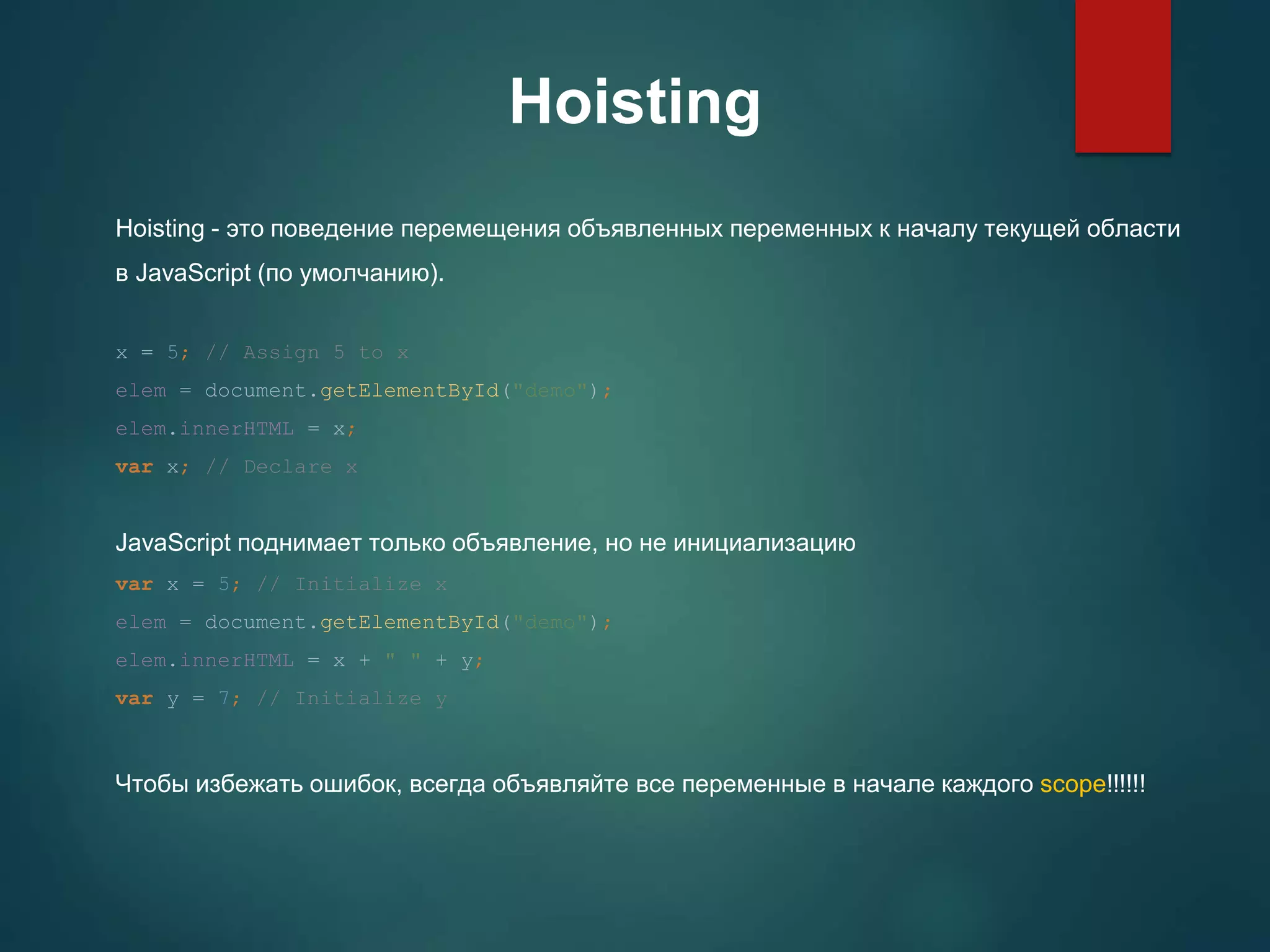 Hoisting Hoisting - это поведение перемещения объявленных переменных к началу текущей области в JavaScript (по умолчанию). x = 5; // Assign 5 to x elem = document.getElementById("demo"); elem.innerHTML = x; var x; // Declare x JavaScript поднимает только объявление, но не инициализацию var x = 5; // Initialize x elem = document.getElementById("demo"); elem.innerHTML = x + " " + y; var y = 7; // Initialize y Чтобы избежать ошибок, всегда объявляйте все переменные в начале каждого scope!!!!!! 