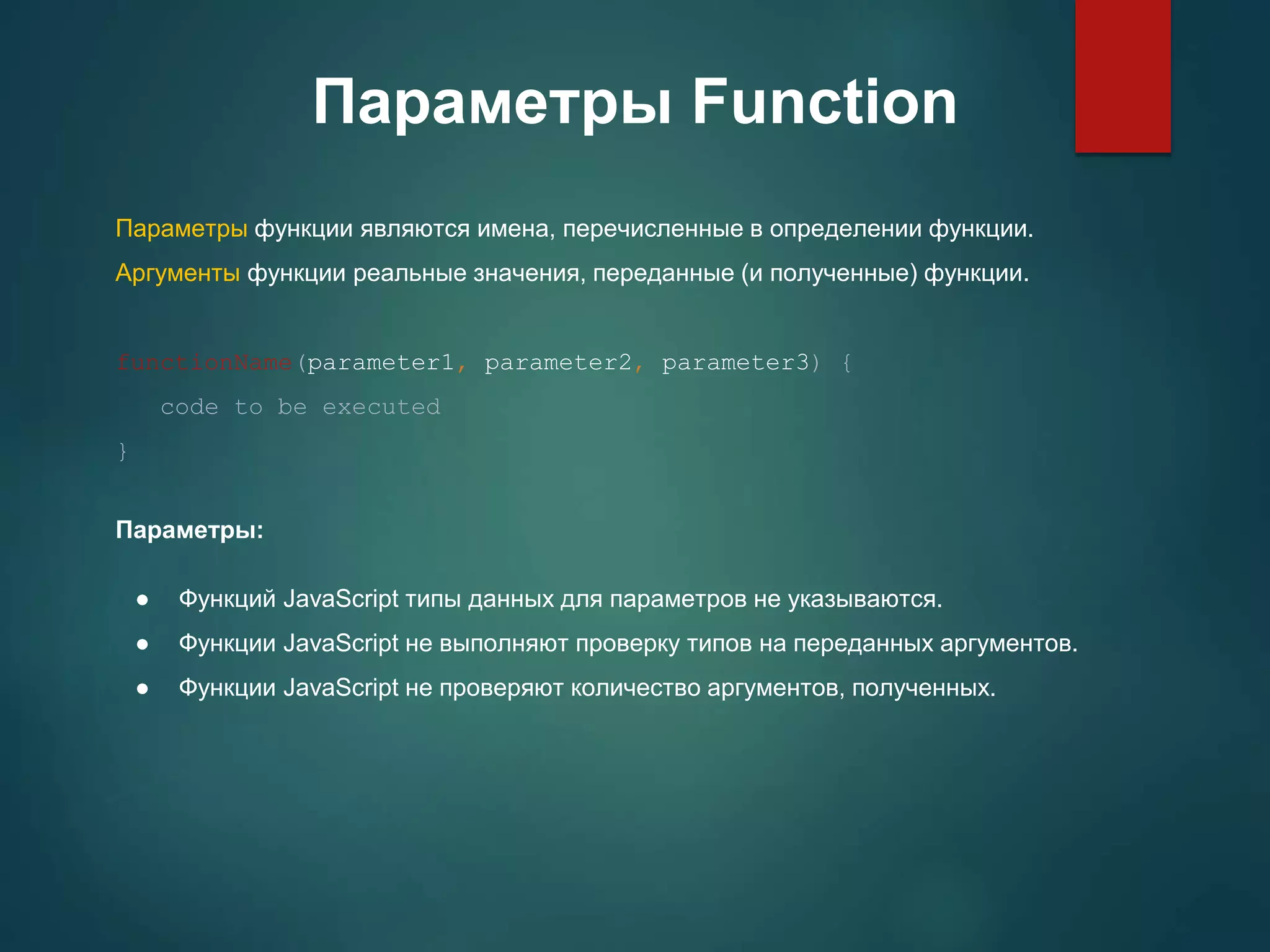 Параметры Function Параметры функции являются имена, перечисленные в определении функции. Аргументы функции реальные значения, переданные (и полученные) функции. functionName(parameter1, parameter2, parameter3) { code to be executed } Параметры: ● Функций JavaScript типы данных для параметров не указываются. ● Функции JavaScript не выполняют проверку типов на переданных аргументов. ● Функции JavaScript не проверяют количество аргументов, полученных. 