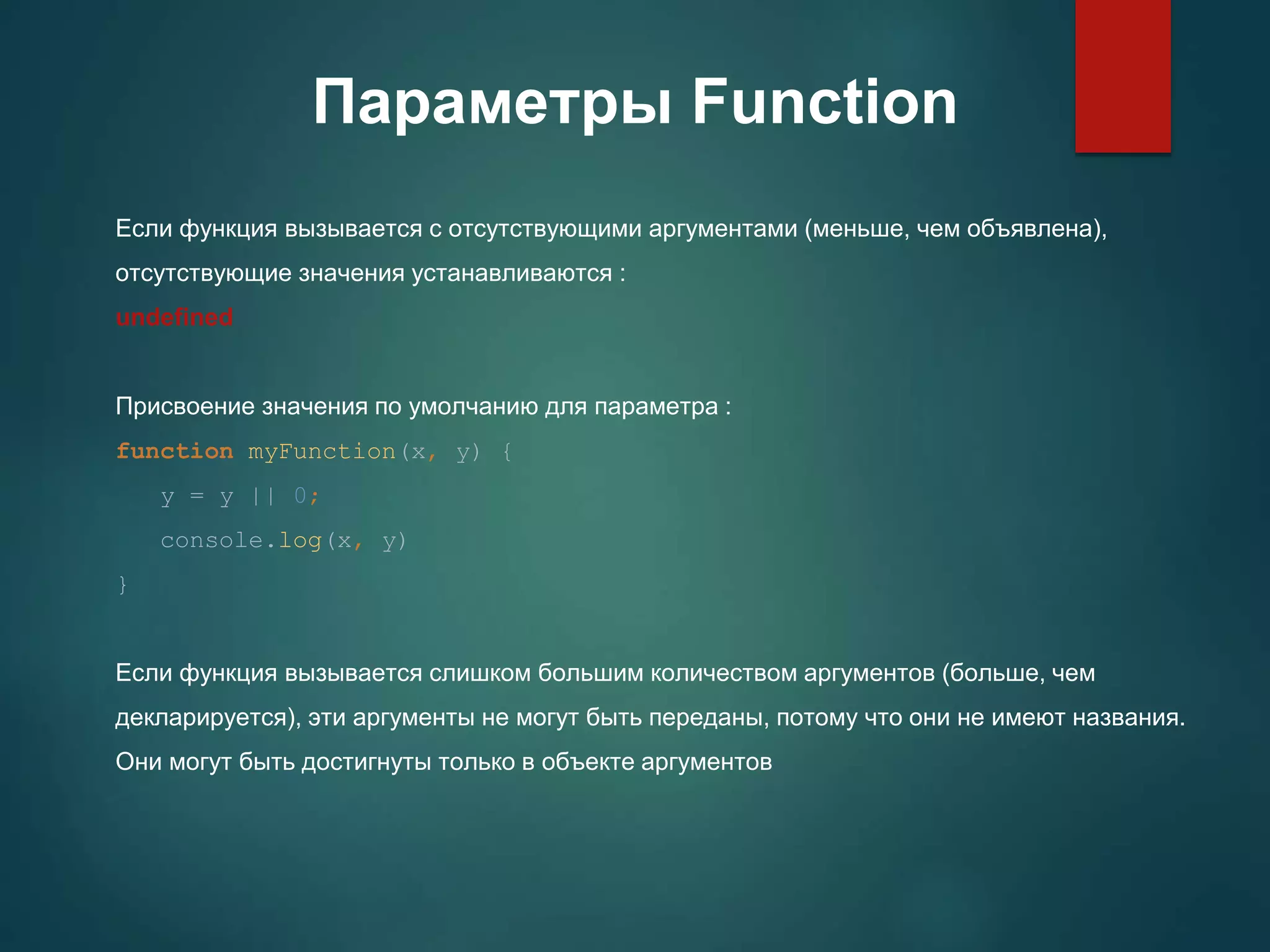 Параметры Function Если функция вызывается с отсутствующими аргументами (меньше, чем объявлена), отсутствующие значения устанавливаются : undefined Присвоение значения по умолчанию для параметра : function myFunction(x, y) { y = y || 0; console.log(x, y) } Если функция вызывается слишком большим количеством аргументов (больше, чем декларируется), эти аргументы не могут быть переданы, потому что они не имеют названия. Они могут быть достигнуты только в объекте аргументов 