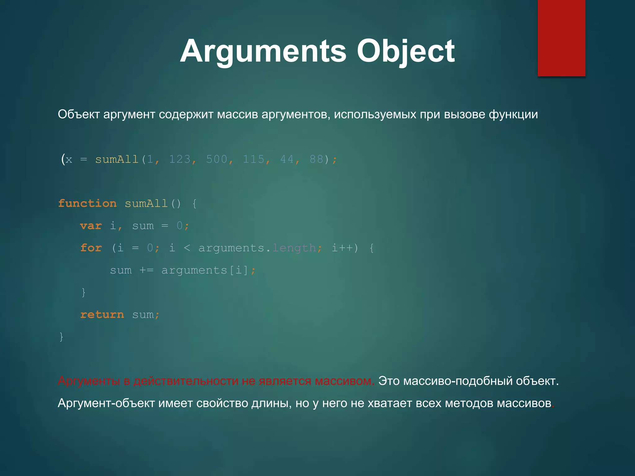 Arguments Object Объект аргумент содержит массив аргументов, используемых при вызове функции (x = sumAll(1, 123, 500, 115, 44, 88); function sumAll() { var i, sum = 0; for (i = 0; i < arguments.length; i++) { sum += arguments[i]; } return sum; } Аргументы в действительности не является массивом. Это массиво-подобный объект. Аргумент-объект имеет свойство длины, но у него не хватает всех методов массивов. 
