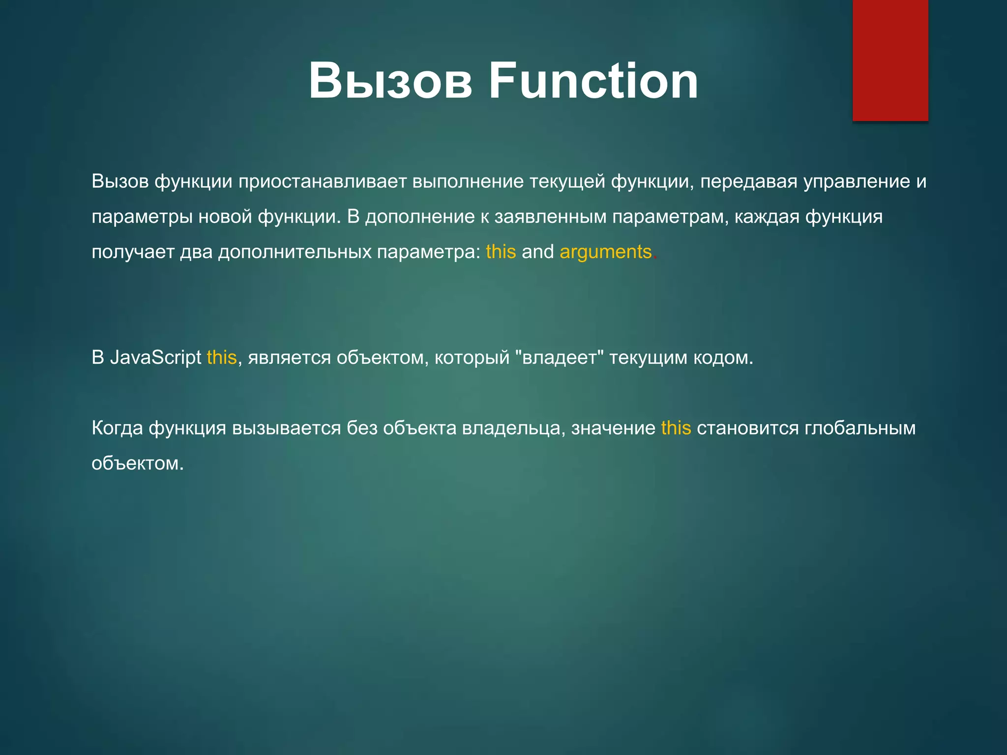 Вызов Function Вызов функции приостанавливает выполнение текущей функции, передавая управление и параметры новой функции. В дополнение к заявленным параметрам, каждая функция получает два дополнительных параметра: this and arguments. В JavaScript this, является объектом, который "владеет" текущим кодом. Когда функция вызывается без объекта владельца, значение this становится глобальным объектом. 