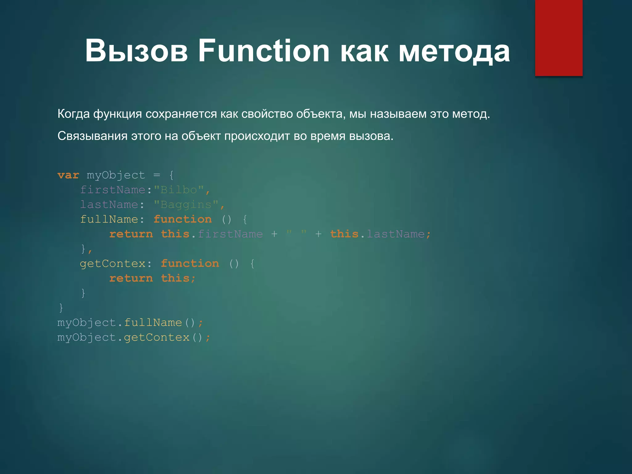 Вызов Function как метода Когда функция сохраняется как свойство объекта, мы называем это метод. Связывания этого на объект происходит во время вызова. var myObject = { firstName:"Bilbo", lastName: "Baggins", fullName: function () { return this.firstName + " " + this.lastName; }, getContex: function () { return this; } } myObject.fullName(); myObject.getContex(); 