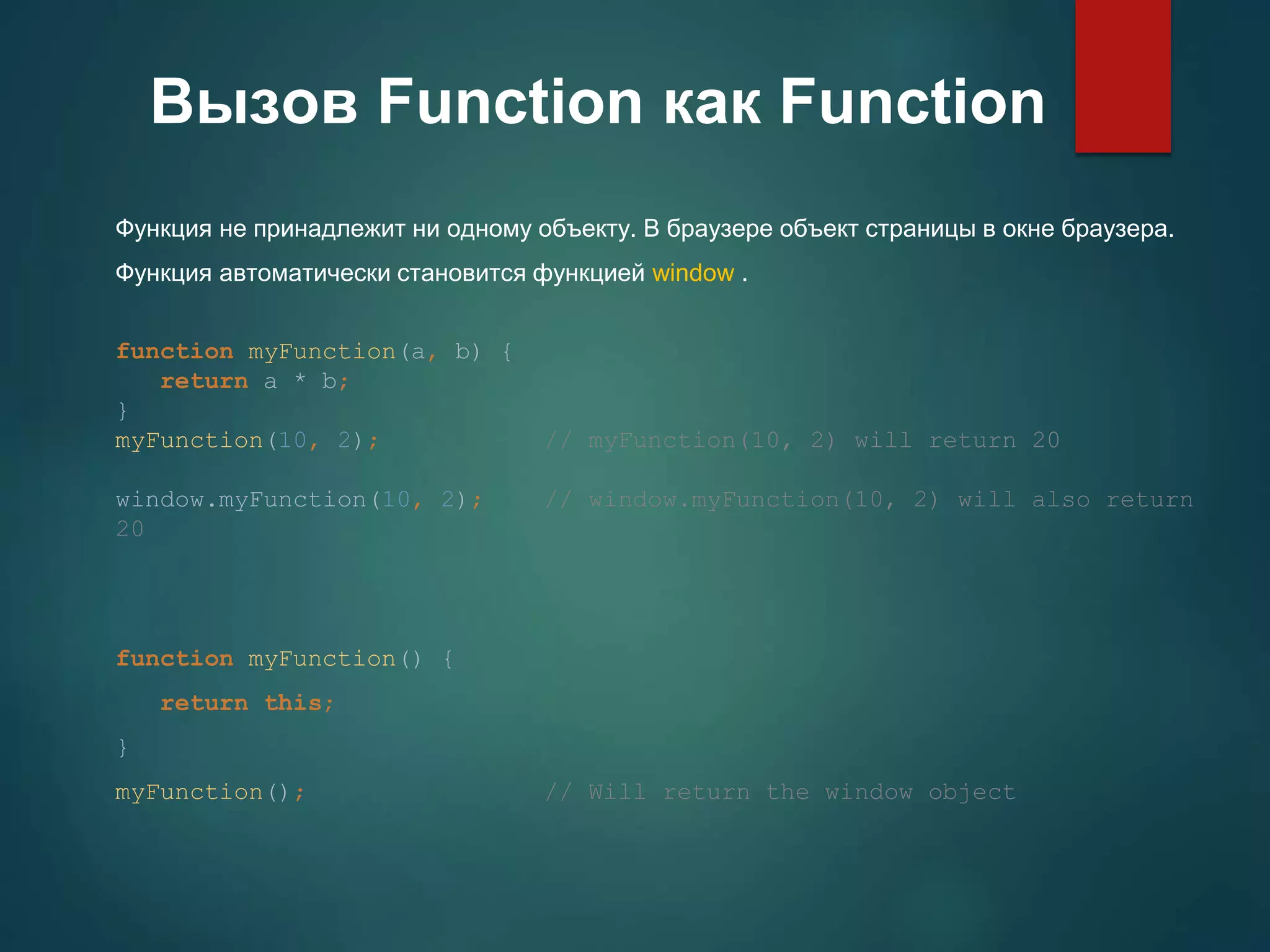 Вызов Function как Function Функция не принадлежит ни одному объекту. В браузере объект страницы в окне браузера. Функция автоматически становится функцией window . function myFunction(a, b) { return a * b; } myFunction(10, 2); // myFunction(10, 2) will return 20 window.myFunction(10, 2); // window.myFunction(10, 2) will also return 20 function myFunction() { return this; } myFunction(); // Will return the window object 