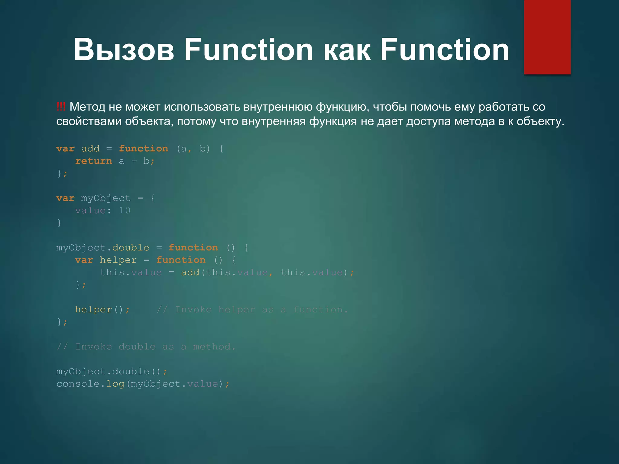 Вызов Function как Function !!! Метод не может использовать внутреннюю функцию, чтобы помочь ему работать со свойствами объекта, потому что внутренняя функция не дает доступа метода в к объекту. var add = function (a, b) { return a + b; }; var myObject = { value: 10 } myObject.double = function () { var helper = function () { this.value = add(this.value, this.value); }; helper(); // Invoke helper as a function. }; // Invoke double as a method. myObject.double(); console.log(myObject.value); 