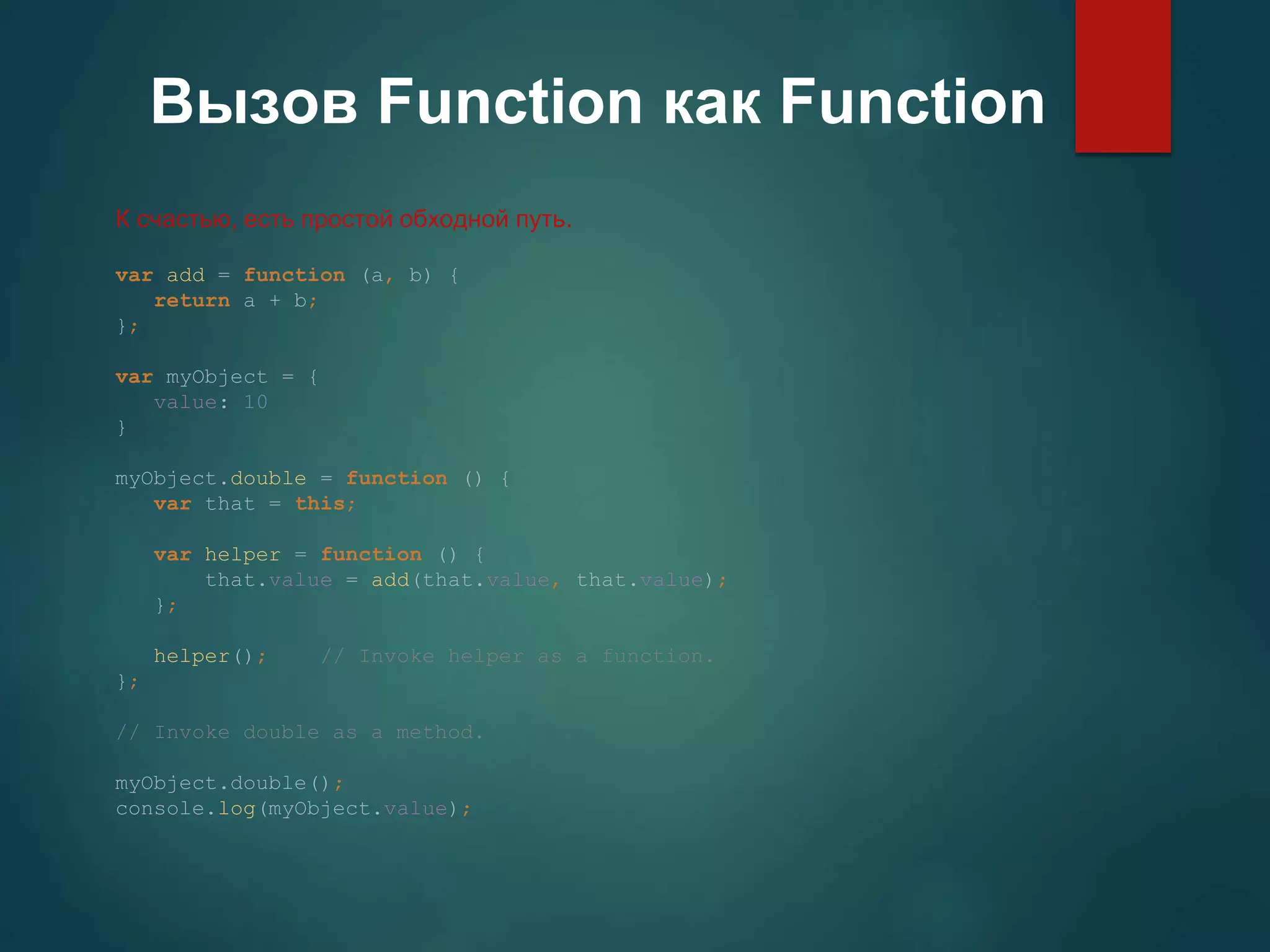 Вызов Function как Function К счастью, есть простой обходной путь. var add = function (a, b) { return a + b; }; var myObject = { value: 10 } myObject.double = function () { var that = this; var helper = function () { that.value = add(that.value, that.value); }; helper(); // Invoke helper as a function. }; // Invoke double as a method. myObject.double(); console.log(myObject.value); 