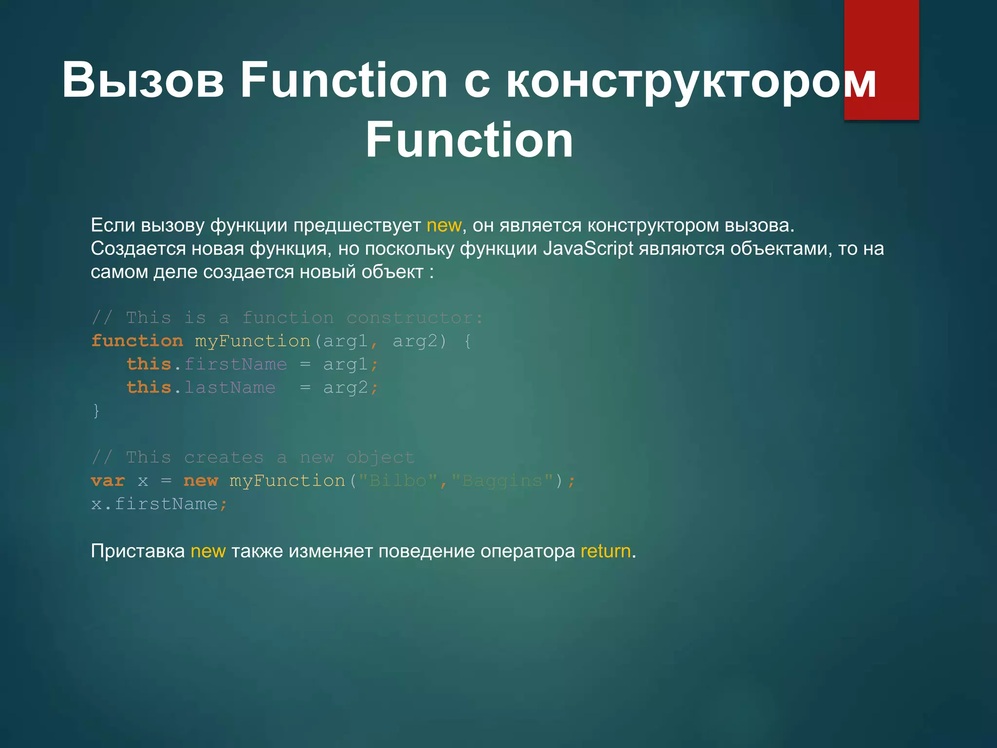 Вызов Function с конструктором Function Если вызову функции предшествует new, он является конструктором вызова. Cоздается новая функция, но поскольку функции JavaScript являются объектами, то на самом деле создается новый объект : // This is a function constructor: function myFunction(arg1, arg2) { this.firstName = arg1; this.lastName = arg2; } // This creates a new object var x = new myFunction("Bilbo","Baggins"); x.firstName; Приставка new также изменяет поведение оператора return. 