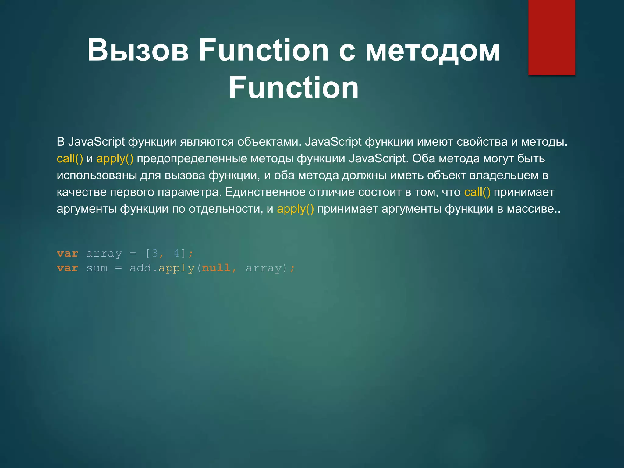 Вызов Function с методом Function В JavaScript функции являются объектами. JavaScript функции имеют свойства и методы. call() и apply() предопределенные методы функции JavaScript. Оба метода могут быть использованы для вызова функции, и оба метода должны иметь объект владельцем в качестве первого параметра. Единственное отличие состоит в том, что call() принимает аргументы функции по отдельности, и apply() принимает аргументы функции в массиве.. var array = [3, 4]; var sum = add.apply(null, array); 