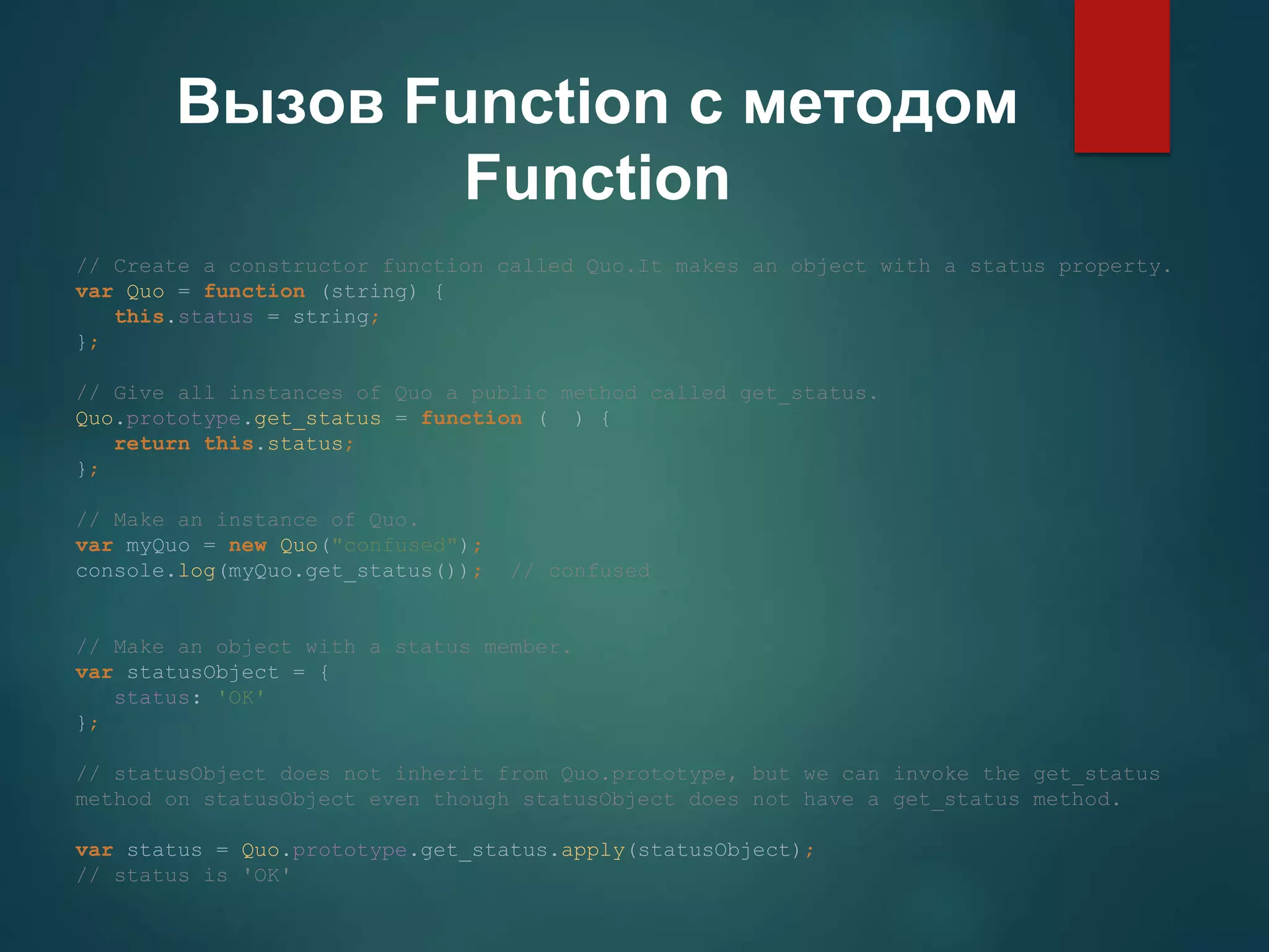 Вызов Function с методом Function // Create a constructor function called Quo.It makes an object with a status property. var Quo = function (string) { this.status = string; }; // Give all instances of Quo a public method called get_status. Quo.prototype.get_status = function ( ) { return this.status; }; // Make an instance of Quo. var myQuo = new Quo("confused"); console.log(myQuo.get_status()); // confused // Make an object with a status member. var statusObject = { status: 'OK' }; // statusObject does not inherit from Quo.prototype, but we can invoke the get_status method on statusObject even though statusObject does not have a get_status method. var status = Quo.prototype.get_status.apply(statusObject); // status is 'OK' 
