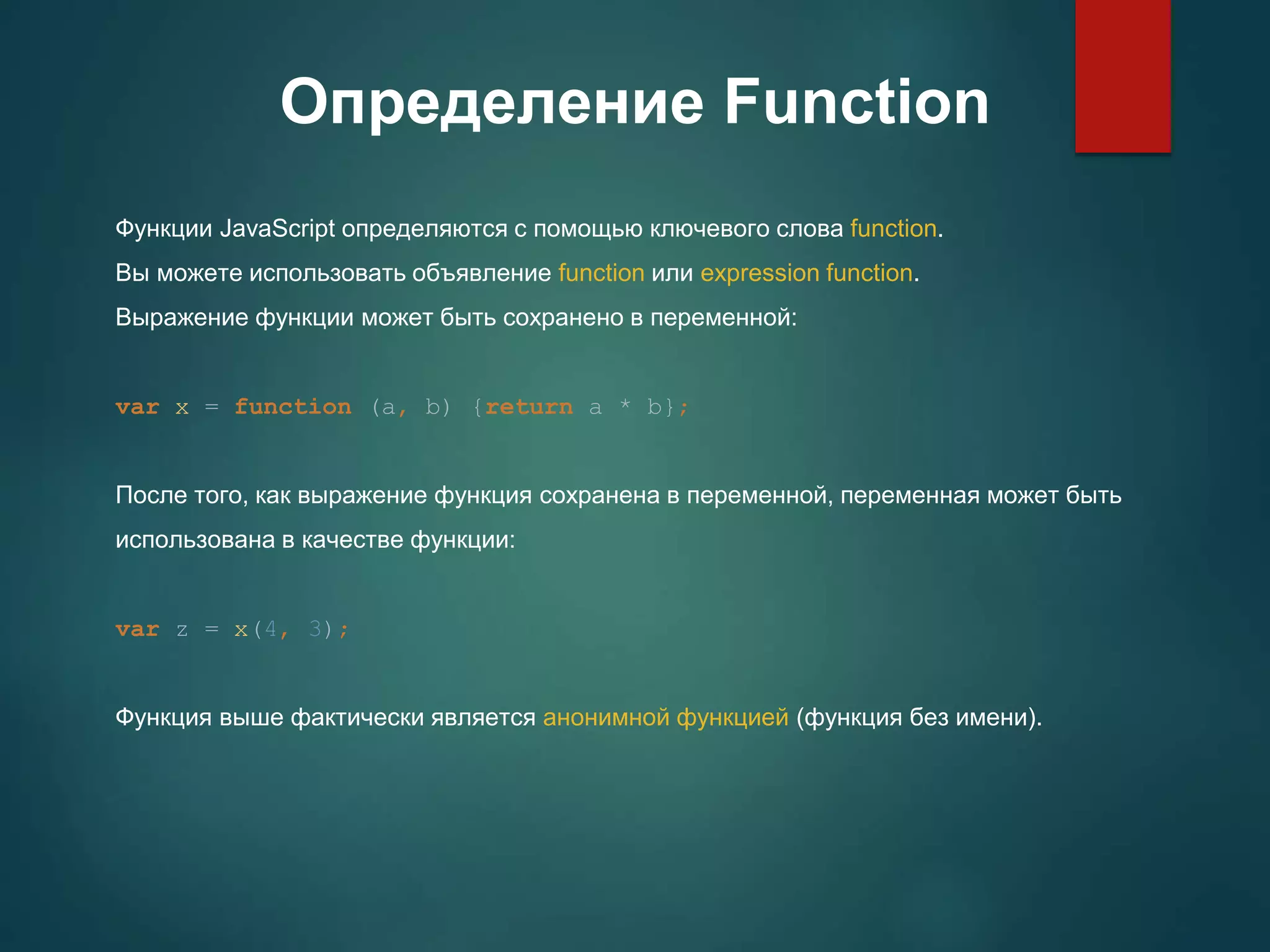 Определение Function Функции JavaScript определяются с помощью ключевого слова function. Вы можете использовать объявление function или expression function. Выражение функции может быть сохранено в переменной: var x = function (a, b) {return a * b}; После того, как выражение функция сохранена в переменной, переменная может быть использована в качестве функции: var z = x(4, 3); Функция выше фактически является анонимной функцией (функция без имени). 
