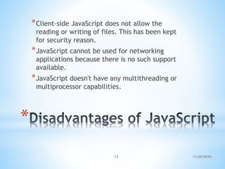 *
*Client-side JavaScript does not allow the
reading or writing of files. This has been kept
for security reason.
*JavaScript cannot be used for networking
applications because there is no such support
available.
*JavaScript doesn't have any multithreading or
multiprocessor capabilities.
11/20/201613
 