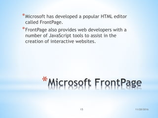 *
*Microsoft has developed a popular HTML editor
called FrontPage.
*FrontPage also provides web developers with a
number of JavaScript tools to assist in the
creation of interactive websites.
11/20/201615
 