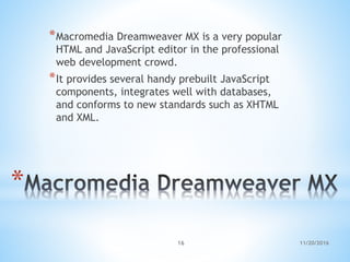 *
*Macromedia Dreamweaver MX is a very popular
HTML and JavaScript editor in the professional
web development crowd.
*It provides several handy prebuilt JavaScript
components, integrates well with databases,
and conforms to new standards such as XHTML
and XML.
11/20/201616
 