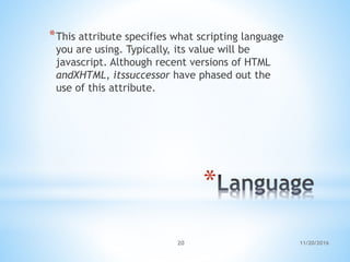 *
*This attribute specifies what scripting language
you are using. Typically, its value will be
javascript. Although recent versions of HTML
andXHTML, itssuccessor have phased out the
use of this attribute.
11/20/201620
 