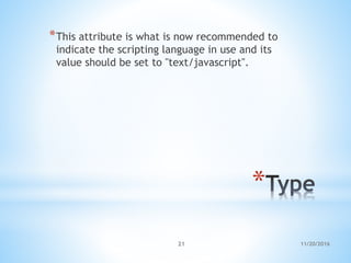 *
*This attribute is what is now recommended to
indicate the scripting language in use and its
value should be set to "text/javascript".
11/20/201621
 
