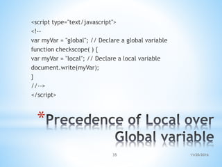 *
<script type="text/javascript">
<!--
var myVar = "global"; // Declare a global variable
function checkscope( ) {
var myVar = "local"; // Declare a local variable
document.write(myVar);
}
//-->
</script>
11/20/201635
 