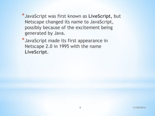 *JavaScript was first known as LiveScript, but
Netscape changed its name to JavaScript,
possibly because of the excitement being
generated by Java.
*JavaScript made its first appearance in
Netscape 2.0 in 1995 with the name
LiveScript.
11/20/20164
 