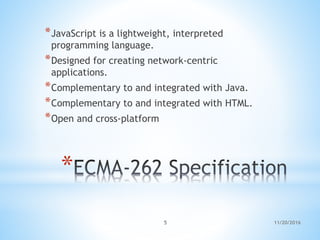 *
*JavaScript is a lightweight, interpreted
programming language.
*Designed for creating network-centric
applications.
*Complementary to and integrated with Java.
*Complementary to and integrated with HTML.
*Open and cross-platform
11/20/20165
 