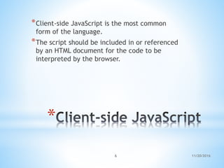 *
*Client-side JavaScript is the most common
form of the language.
*The script should be included in or referenced
by an HTML document for the code to be
interpreted by the browser.
11/20/20166
 