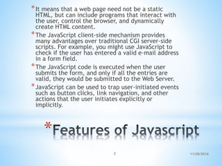 *
*It means that a web page need not be a static
HTML, but can include programs that interact with
the user, control the browser, and dynamically
create HTML content.
*The JavaScript client-side mechanism provides
many advantages over traditional CGI server-side
scripts. For example, you might use JavaScript to
check if the user has entered a valid e-mail address
in a form field.
*The JavaScript code is executed when the user
submits the form, and only if all the entries are
valid, they would be submitted to the Web Server.
*JavaScript can be used to trap user-initiated events
such as button clicks, link navigation, and other
actions that the user initiates explicitly or
implicitly.
11/20/20167
 