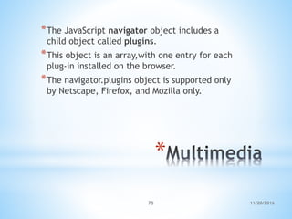 11/20/201675
*
*The JavaScript navigator object includes a
child object called plugins.
*This object is an array,with one entry for each
plug-in installed on the browser.
*The navigator.plugins object is supported only
by Netscape, Firefox, and Mozilla only.
 