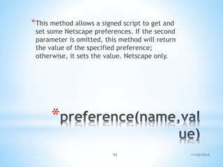 11/20/201692
*
*This method allows a signed script to get and
set some Netscape preferences. If the second
parameter is omitted, this method will return
the value of the specified preference;
otherwise, it sets the value. Netscape only.
 