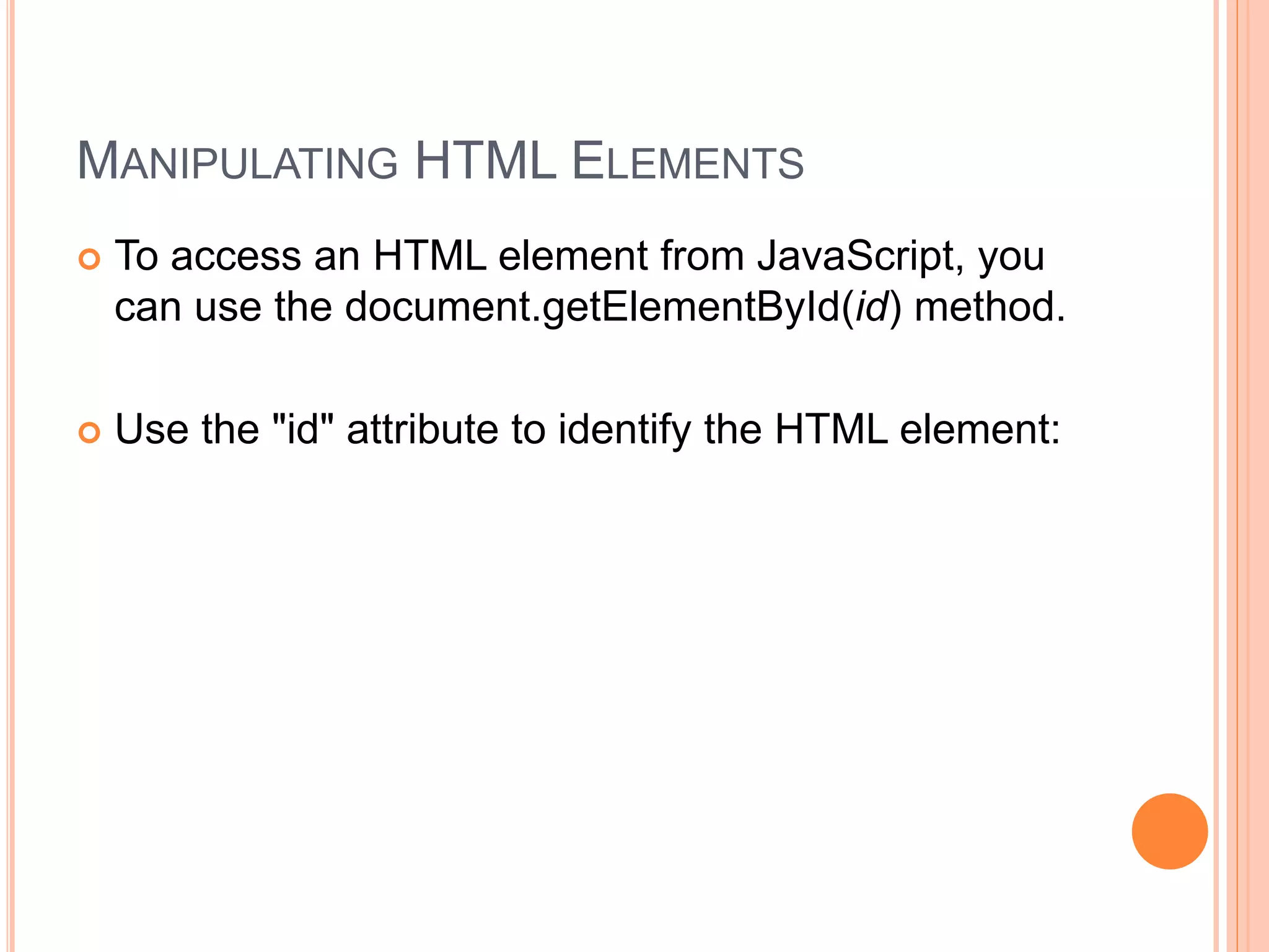 MANIPULATING HTML ELEMENTS
 To access an HTML element from JavaScript, you
can use the document.getElementById(id) method.
 Use the "id" attribute to identify the HTML element:
 