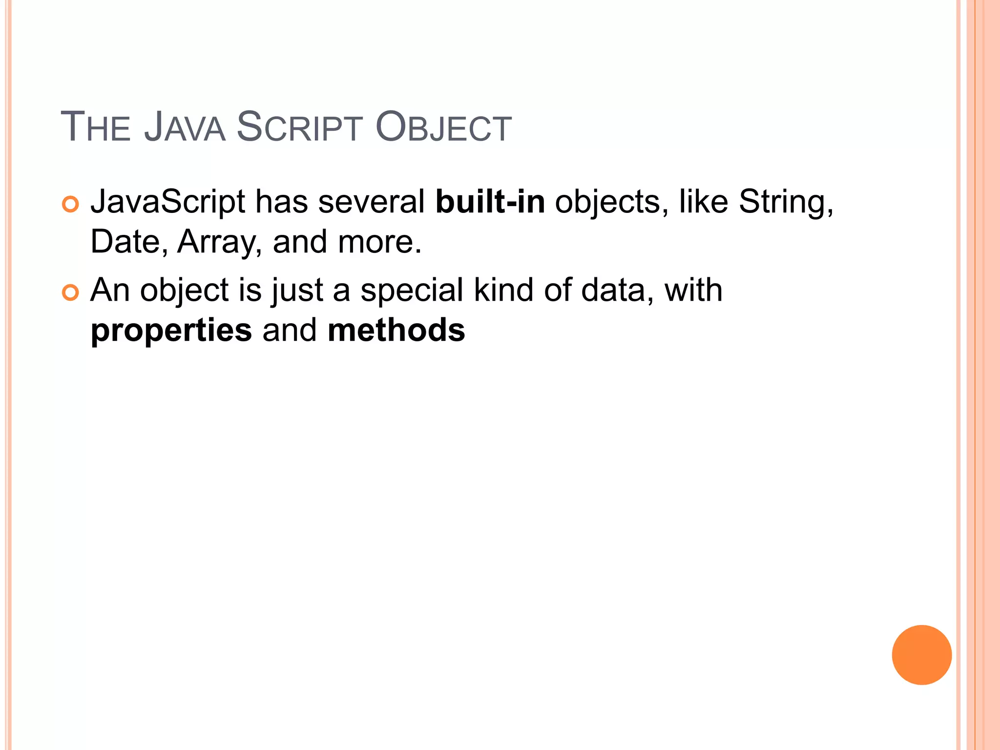 THE JAVA SCRIPT OBJECT
 JavaScript has several built-in objects, like String,
Date, Array, and more.
 An object is just a special kind of data, with
properties and methods
 