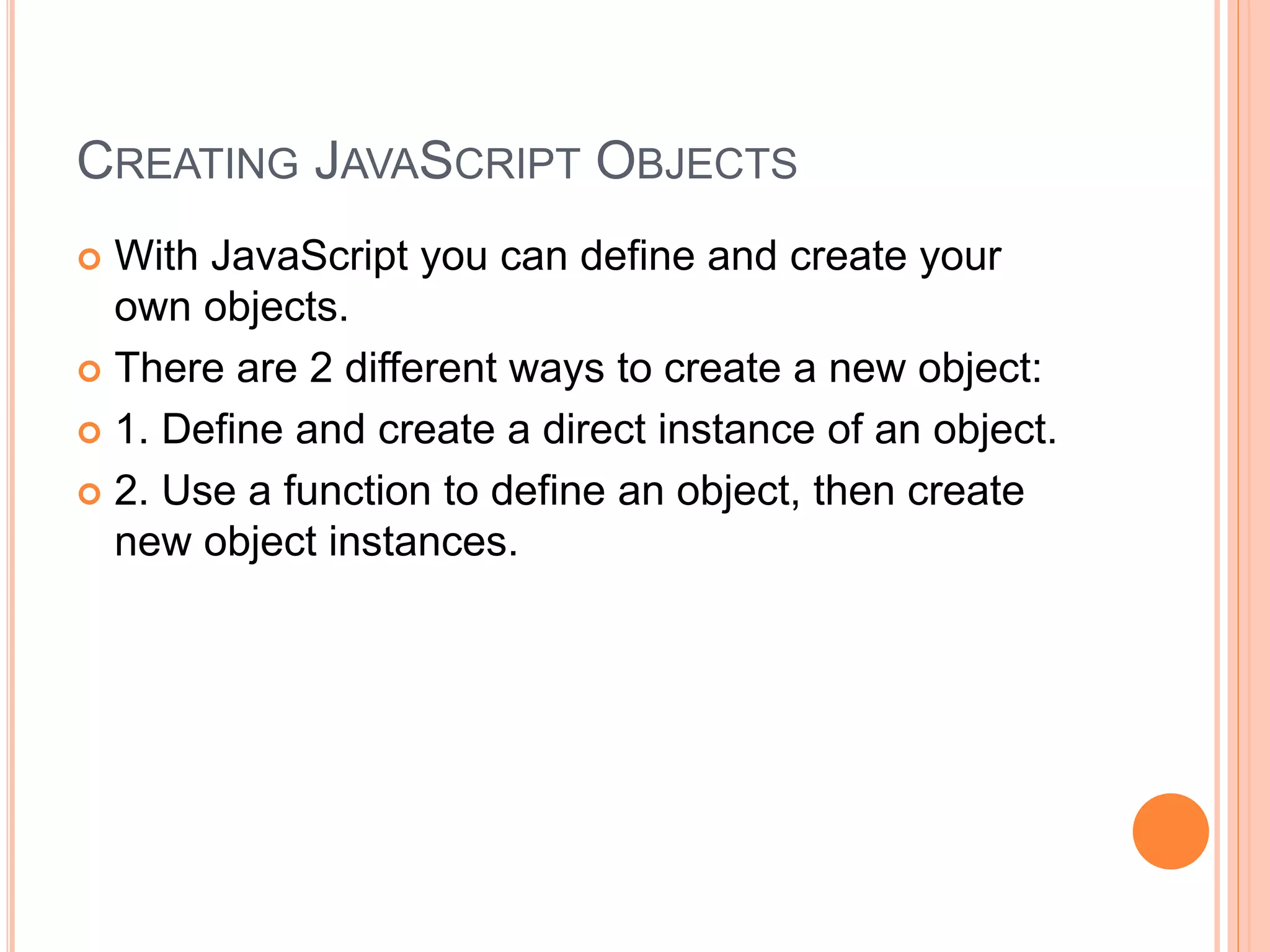CREATING JAVASCRIPT OBJECTS
 With JavaScript you can define and create your
own objects.
 There are 2 different ways to create a new object:
 1. Define and create a direct instance of an object.
 2. Use a function to define an object, then create
new object instances.
 