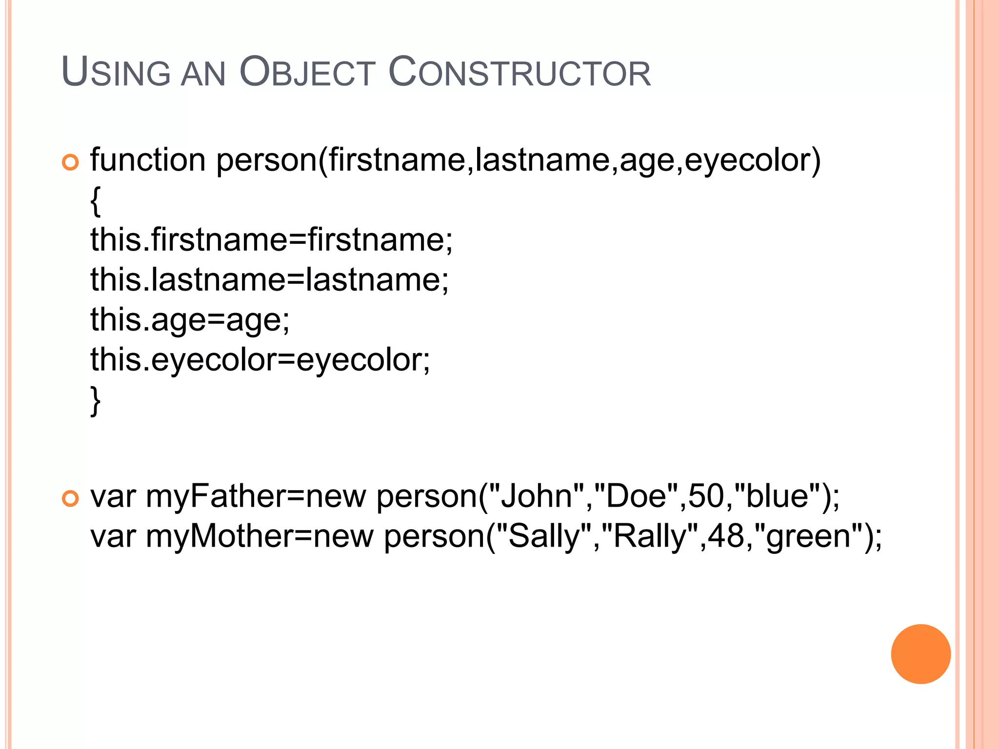 USING AN OBJECT CONSTRUCTOR
 function person(firstname,lastname,age,eyecolor)
{
this.firstname=firstname;
this.lastname=lastname;
this.age=age;
this.eyecolor=eyecolor;
}
 var myFather=new person("John","Doe",50,"blue");
var myMother=new person("Sally","Rally",48,"green");
 