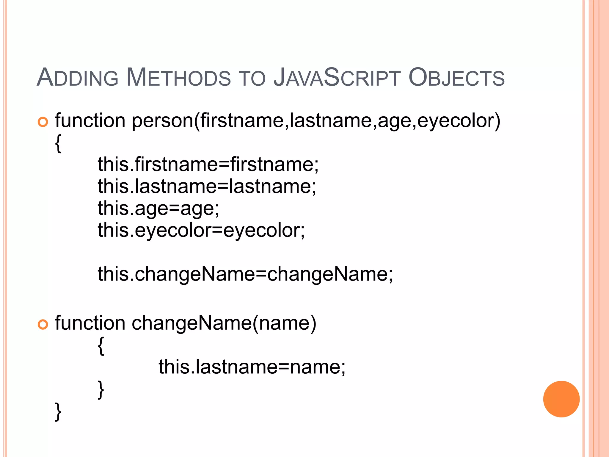 ADDING METHODS TO JAVASCRIPT OBJECTS
 function person(firstname,lastname,age,eyecolor)
{
this.firstname=firstname;
this.lastname=lastname;
this.age=age;
this.eyecolor=eyecolor;
this.changeName=changeName;
 function changeName(name)
{
this.lastname=name;
}
}
 