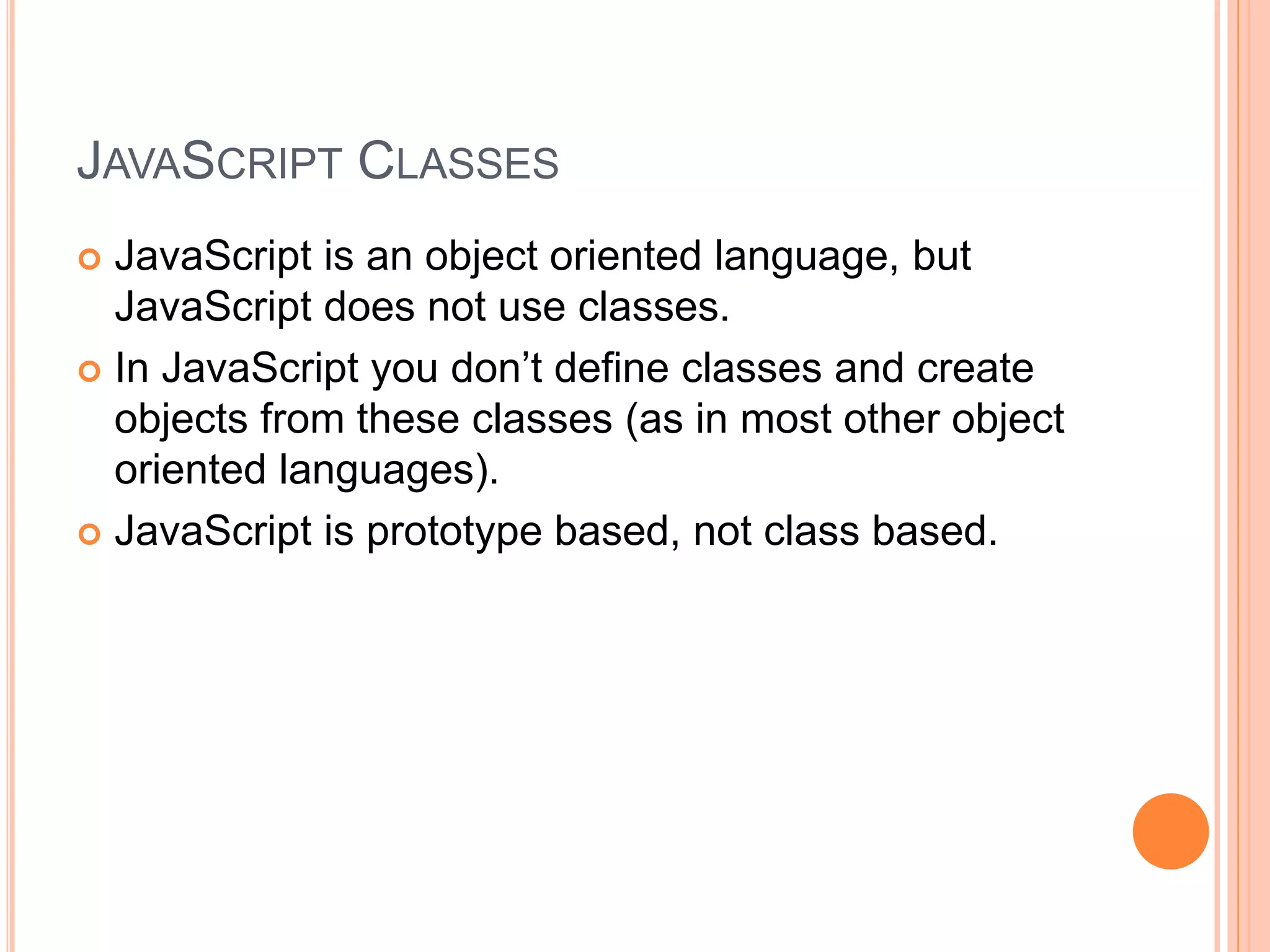 JAVASCRIPT CLASSES
 JavaScript is an object oriented language, but
JavaScript does not use classes.
 In JavaScript you don’t define classes and create
objects from these classes (as in most other object
oriented languages).
 JavaScript is prototype based, not class based.
 