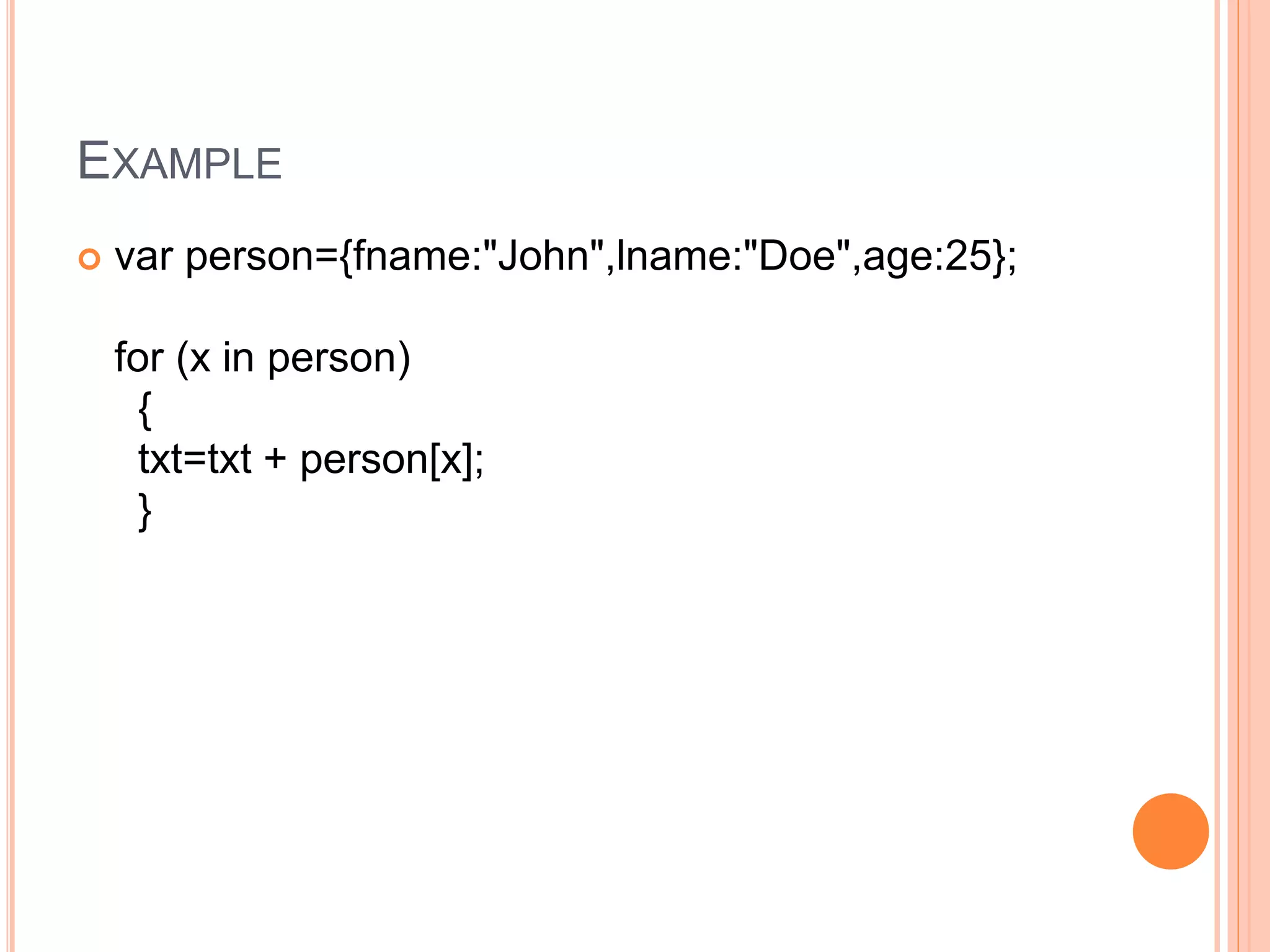 EXAMPLE
 var person={fname:"John",lname:"Doe",age:25};
for (x in person)
{
txt=txt + person[x];
}
 