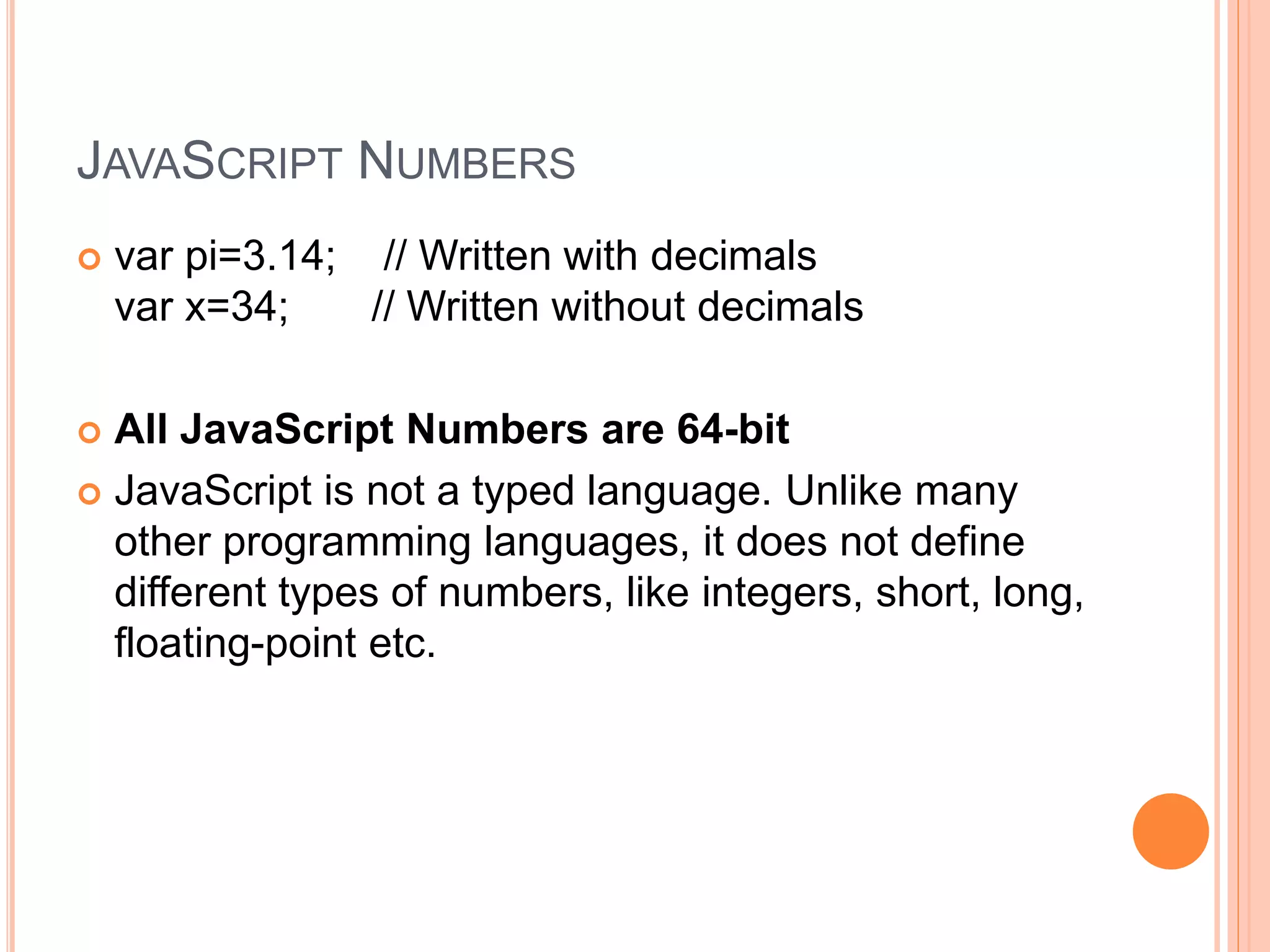 JAVASCRIPT NUMBERS
 var pi=3.14; // Written with decimals
var x=34; // Written without decimals
 All JavaScript Numbers are 64-bit
 JavaScript is not a typed language. Unlike many
other programming languages, it does not define
different types of numbers, like integers, short, long,
floating-point etc.
 