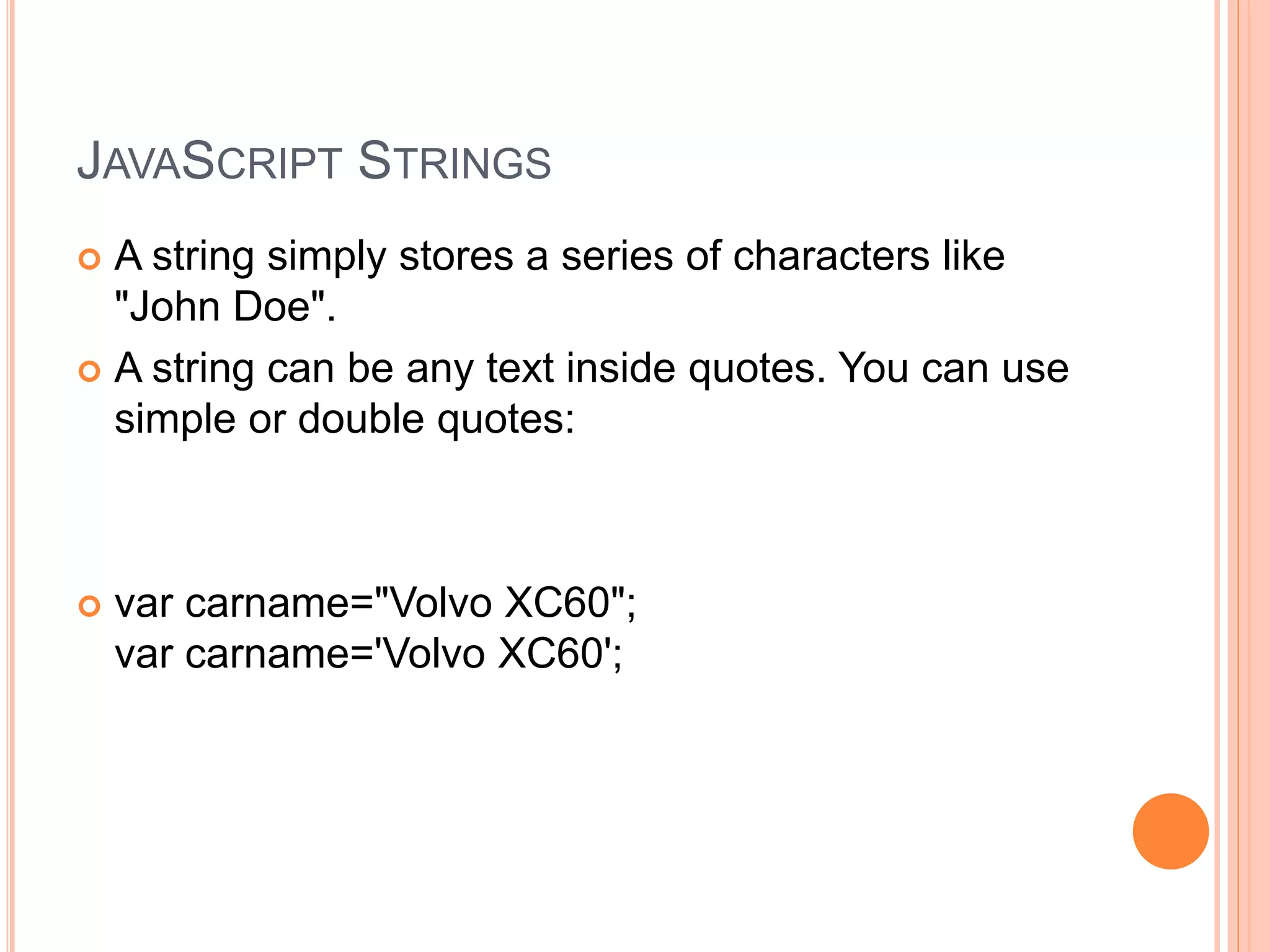 JAVASCRIPT STRINGS
 A string simply stores a series of characters like
"John Doe".
 A string can be any text inside quotes. You can use
simple or double quotes:
 var carname="Volvo XC60";
var carname='Volvo XC60';
 