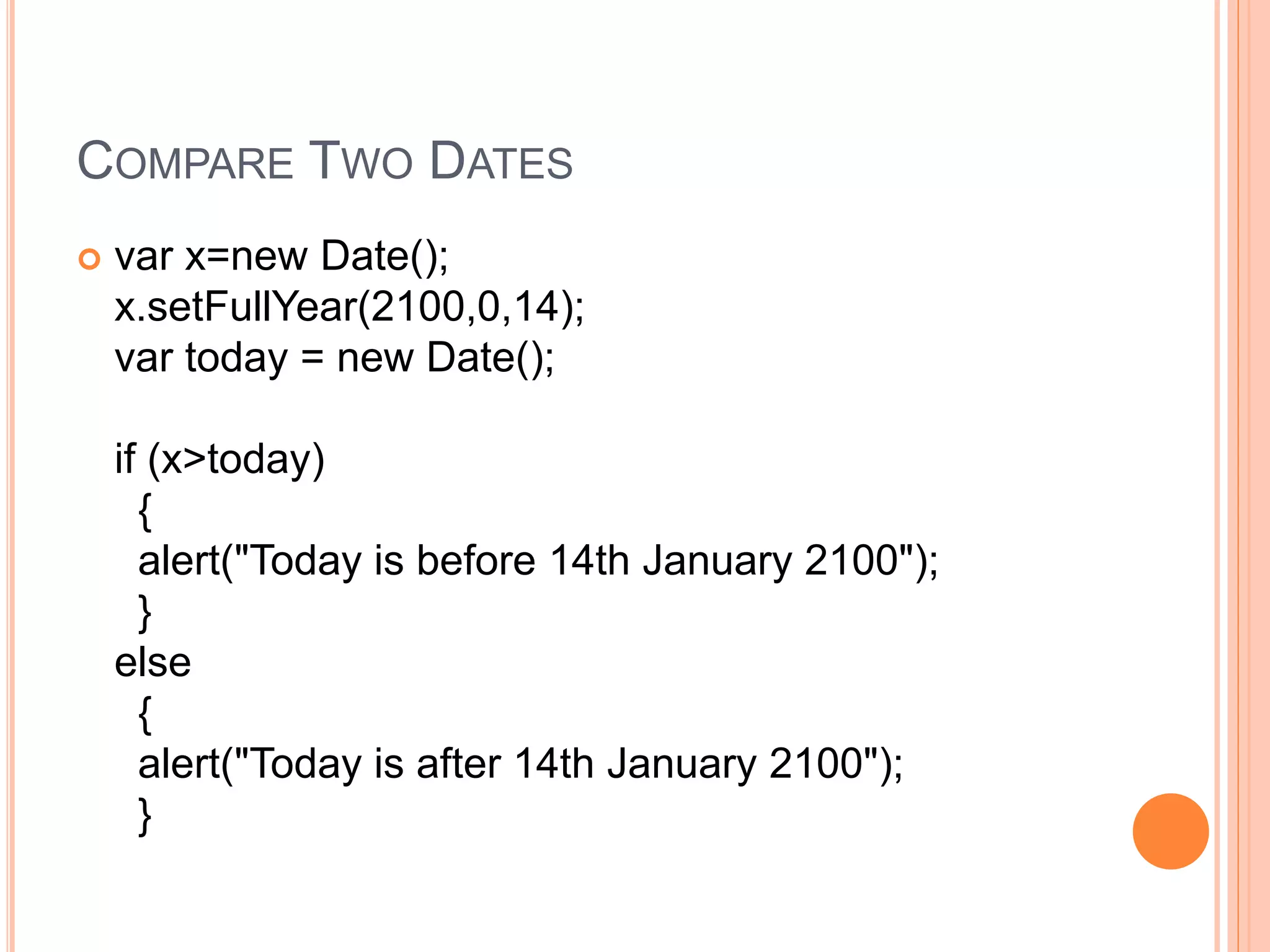 COMPARE TWO DATES
 var x=new Date();
x.setFullYear(2100,0,14);
var today = new Date();
if (x>today)
{
alert("Today is before 14th January 2100");
}
else
{
alert("Today is after 14th January 2100");
}
 
