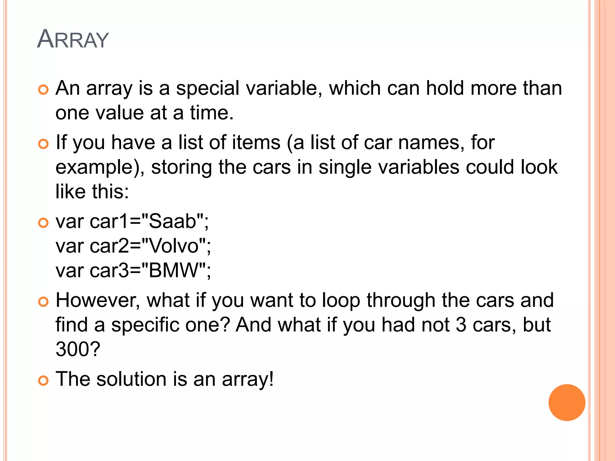 ARRAY
 An array is a special variable, which can hold more than
one value at a time.
 If you have a list of items (a list of car names, for
example), storing the cars in single variables could look
like this:
 var car1="Saab";
var car2="Volvo";
var car3="BMW";
 However, what if you want to loop through the cars and
find a specific one? And what if you had not 3 cars, but
300?
 The solution is an array!
 