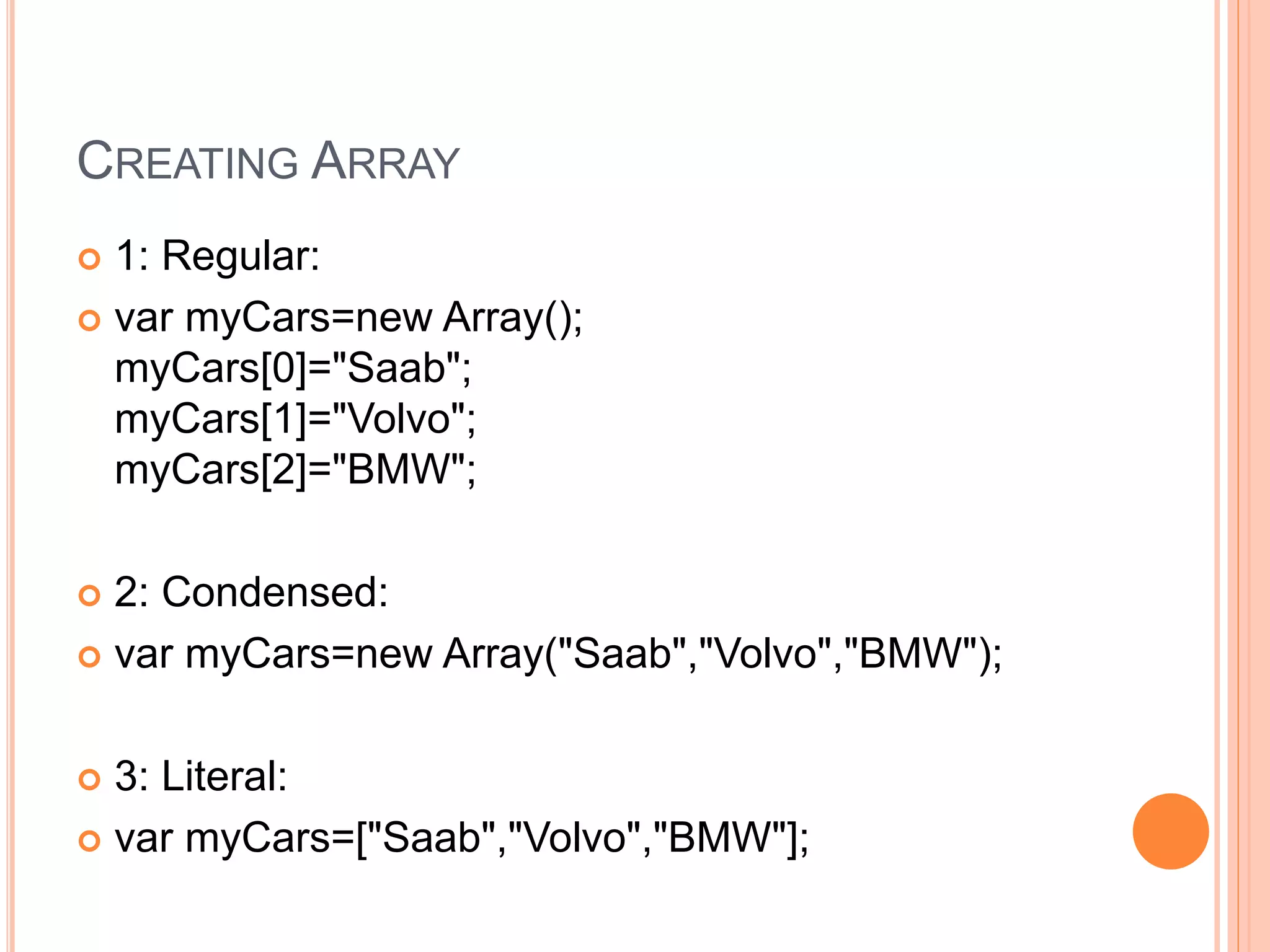 CREATING ARRAY
 1: Regular:
 var myCars=new Array();
myCars[0]="Saab";
myCars[1]="Volvo";
myCars[2]="BMW";
 2: Condensed:
 var myCars=new Array("Saab","Volvo","BMW");
 3: Literal:
 var myCars=["Saab","Volvo","BMW"];
 