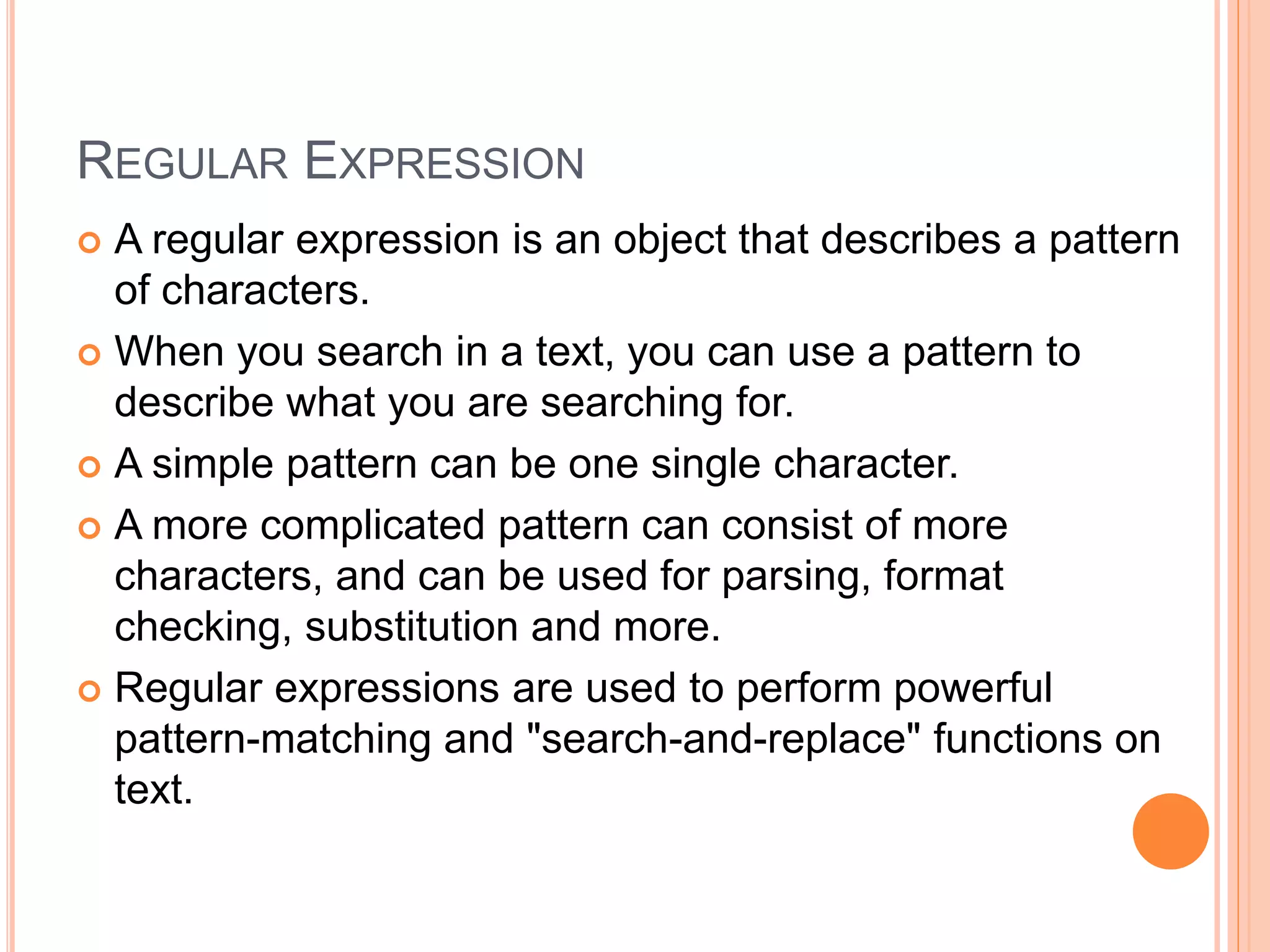 REGULAR EXPRESSION
 A regular expression is an object that describes a pattern
of characters.
 When you search in a text, you can use a pattern to
describe what you are searching for.
 A simple pattern can be one single character.
 A more complicated pattern can consist of more
characters, and can be used for parsing, format
checking, substitution and more.
 Regular expressions are used to perform powerful
pattern-matching and "search-and-replace" functions on
text.
 
